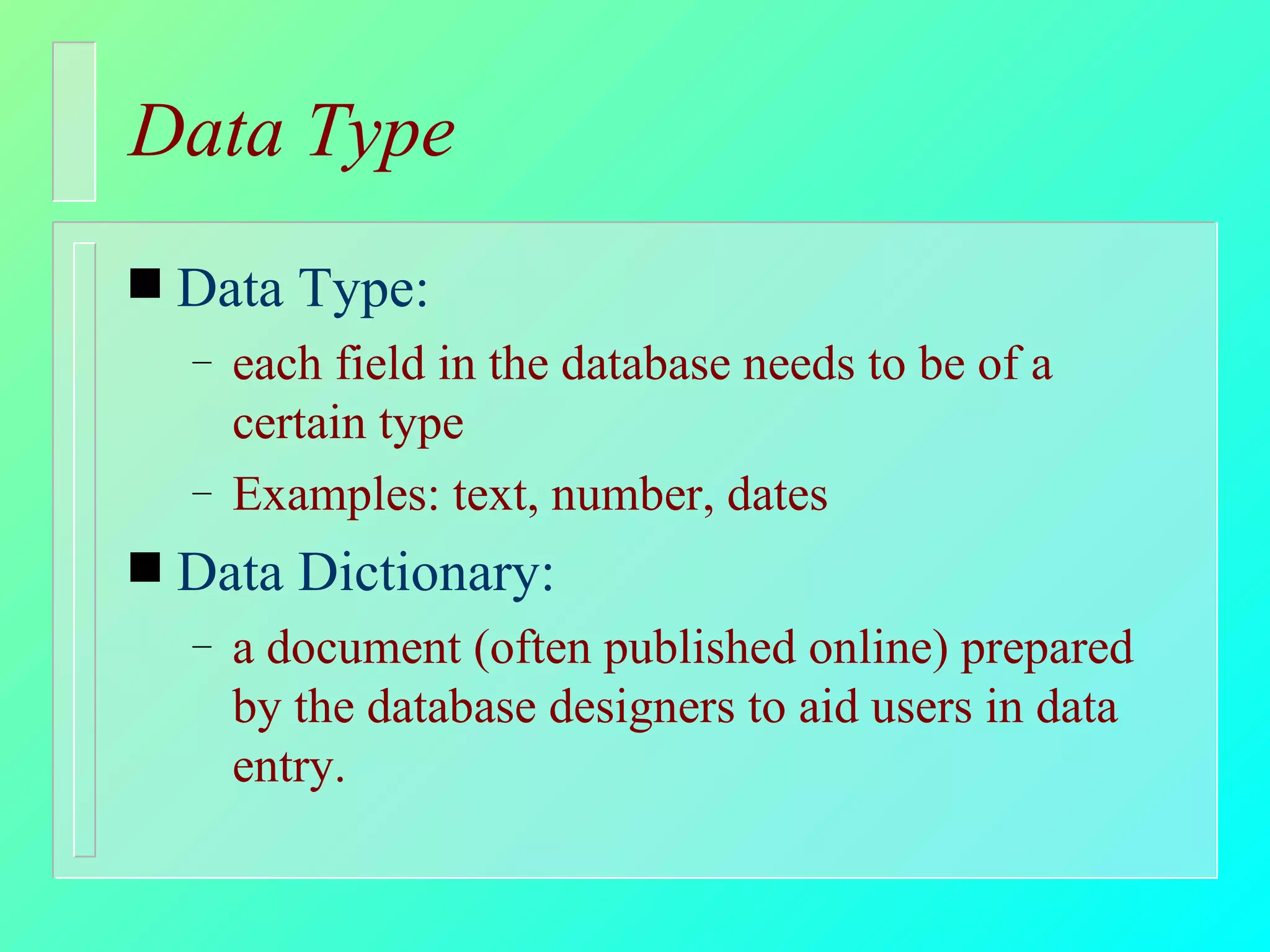 Data Type Data Type: each field in the database needs to be of a certain type Examples: text, number, dates Data Dictionary: a document (often published online) prepared by the database designers to aid users in data entry. 