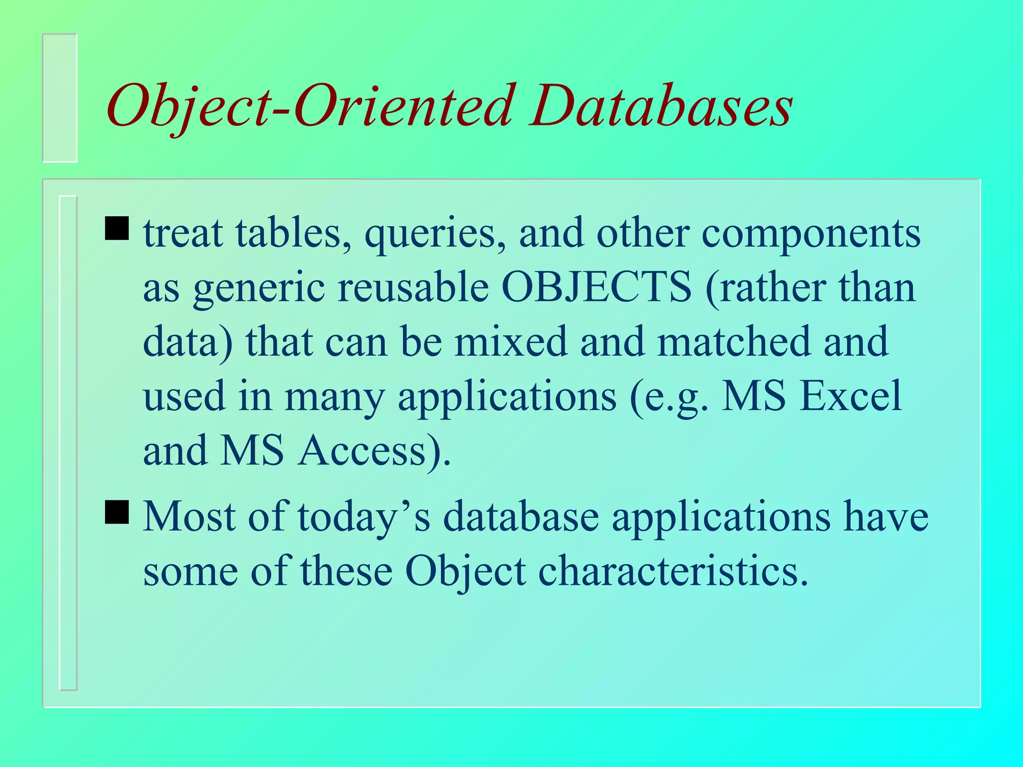 Object-Oriented Databases treat tables, queries, and other components as generic reusable OBJECTS (rather than data) that can be mixed and matched and used in many applications (e.g. MS Excel and MS Access). Most of today’s database applications have some of these Object characteristics. 