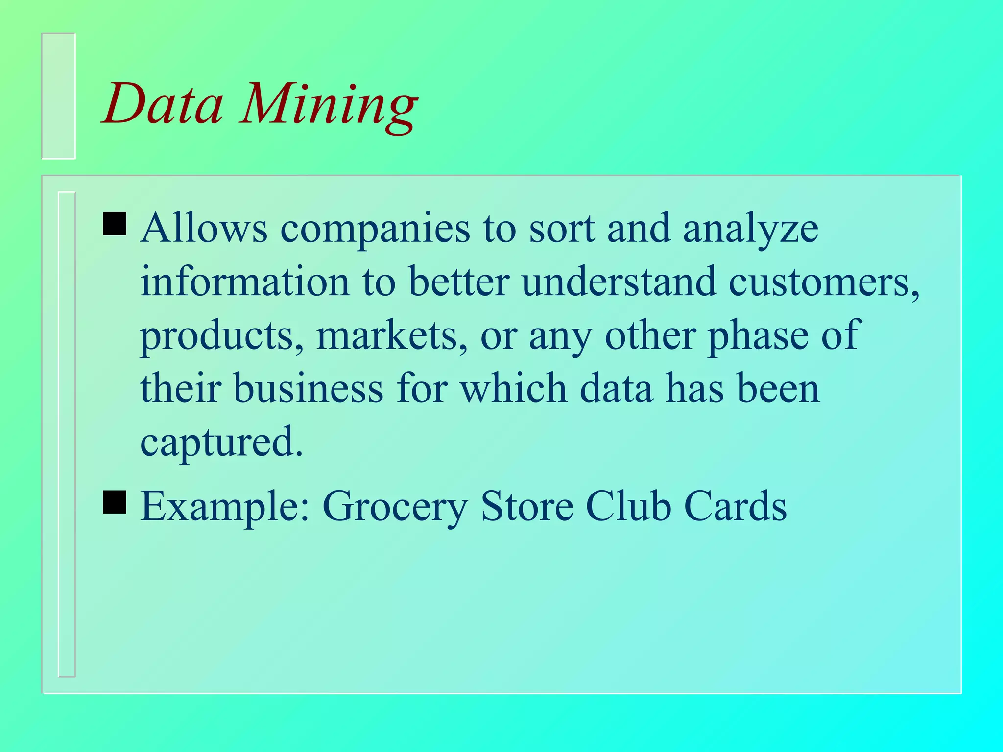 Data Mining Allows companies to sort and analyze information to better understand customers, products, markets, or any other phase of their business for which data has been captured.  Example: Grocery Store Club Cards 