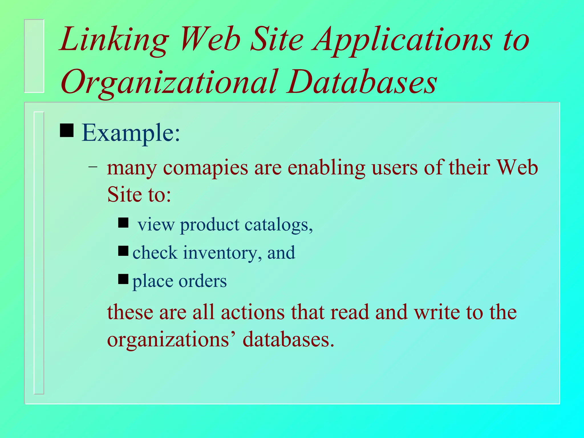 Linking Web Site Applications to Organizational Databases Example: many comapies are enabling users of their Web Site to: view product catalogs,  check inventory, and place orders these are all actions that read and write to the organizations’ databases. 