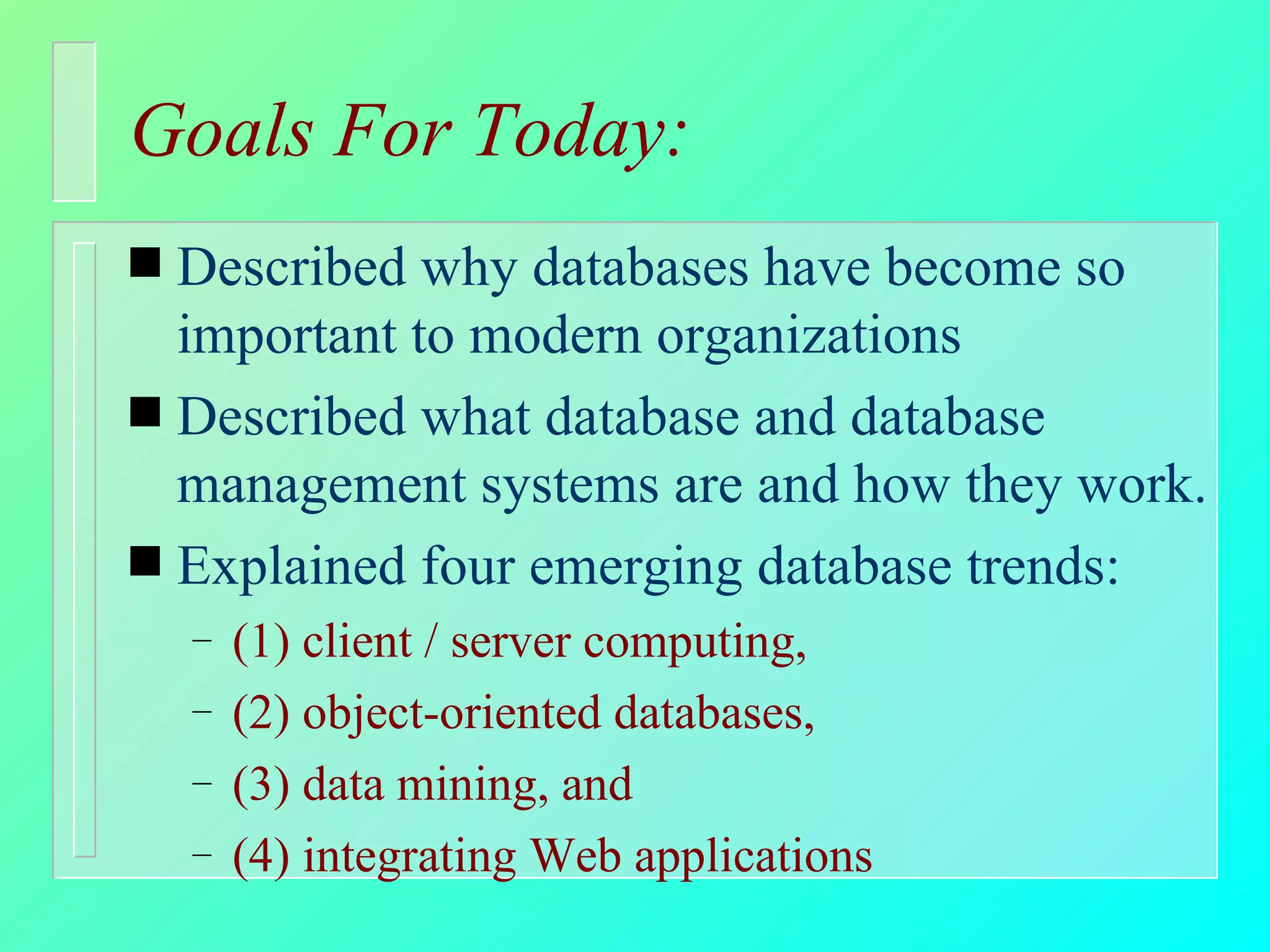 Goals For Today: Described why databases have become so important to modern organizations Described what database and database management systems are and how they work. Explained four emerging database trends: (1) client / server computing,  (2) object-oriented databases,  (3) data mining, and  (4) integrating Web applications 