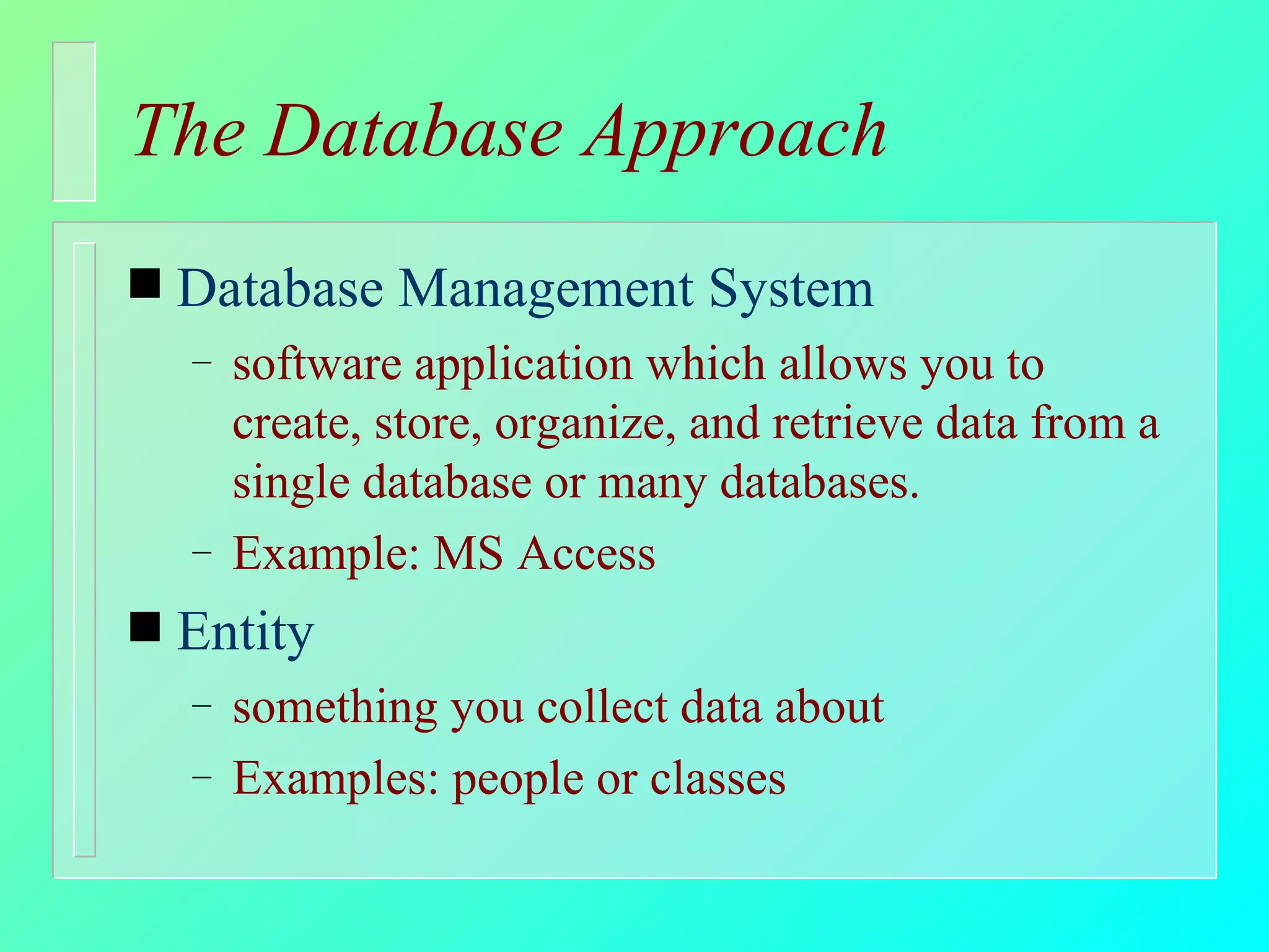 The Database Approach Database Management System software application which allows you to create, store, organize, and retrieve data from a single database or many databases.  Example: MS Access Entity something you collect data about Examples: people or classes 