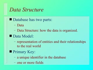 Data Structure Database has two parts: Data Data Structure: how the data is organized. Data Model: representation of entities and their relationships to the real world Primary Key: a unique identifier in the database one or more fields 
