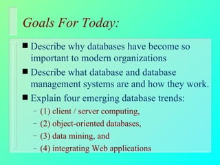 Goals For Today: Describe why databases have become so important to modern organizations Describe what database and database management systems are and how they work. Explain four emerging database trends: (1) client / server computing,  (2) object-oriented databases,  (3) data mining, and  (4) integrating Web applications 