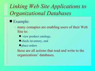 Linking Web Site Applications to Organizational Databases Example: many comapies are enabling users of their Web Site to: view product catalogs,  check inventory, and place orders these are all actions that read and write to the organizations’ databases. 