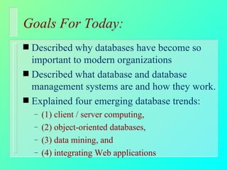 Goals For Today: Described why databases have become so important to modern organizations Described what database and database management systems are and how they work. Explained four emerging database trends: (1) client / server computing,  (2) object-oriented databases,  (3) data mining, and  (4) integrating Web applications 