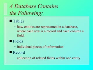 A Database Contains  the Following: Tables how entities are represented in a database, where each row is a record and each column a field.  Fields individual pieces of information Record collection of related fields within one entity 