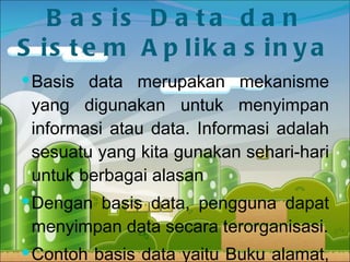 Basis Data dan Sistem Aplikasinya Basis data merupakan mekanisme yang digunakan untuk menyimpan informasi atau data. Informasi adalah sesuatu yang kita gunakan sehari-hari untuk berbagai alasan Dengan basis data, pengguna dapat menyimpan data secara terorganisasi. Contoh basis data yaitu Buku alamat, Buku telepon, Catalog perpustakaan, Peta jalan, dll. 