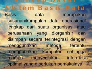 Konsep Dasar Sistem Basis Data Basis data merupakan susunan/kumpulan data operasional lengkap dari suatu organisasi atau perusahaan yang diorganisir dan disimpan secara terintegrasi dengan menggunakan metode tertentu menggunakan komputer sehingga mampu menyediakan informasi optimal yang diperlukan pemakainya. Sistem Manajemen Basis Data adalah perangkat lunak yang didesain untuk membantu memelihara dan memanfaatkan kumpulan data yang besar. 