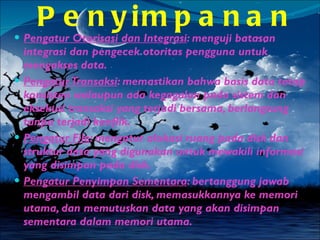 Pengaturan Penyimpanan Pengatur Otorisasi dan Integrasi : menguji batasan integrasi dan pengecek otoritas pengguna untuk mengakses data. Pengatur Transaksi : memastikan bahwa basis data tetap konsisten walaupun ada kegagalan pada sistem dan eksekusi transaksi yang terjadi bersama, berlangsung tanpa terjadi konflik. Pengatur File : mengatur alokasi ruang pada disk dan struktur data yang digunakan untuk mewakili informasi yang disimpan pada disk. Pengatur Penyimpan Sementara : bertanggung jawab mengambil data dari disk, memasukkannya ke memori utama, dan memutuskan data yang akan disimpan sementara dalam memori utama. 