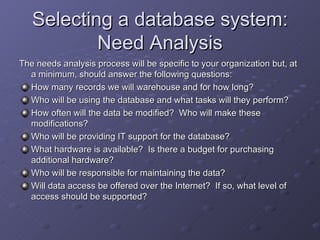 Selecting a database system:
           Need Analysis
The needs analysis process will be specific to your organization but, at
  a minimum, should answer the following questions:
  How many records we will warehouse and for how long?
  Who will be using the database and what tasks will they perform?
  How often will the data be modified? Who will make these
  modifications?
  Who will be providing IT support for the database?
  What hardware is available? Is there a budget for purchasing
  additional hardware?
  Who will be responsible for maintaining the data?
  Will data access be offered over the Internet? If so, what level of
  access should be supported?
 