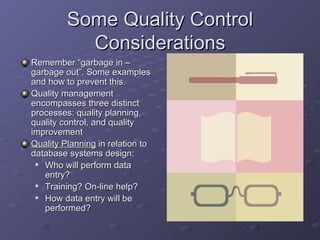 Some Quality Control
           Considerations
Remember “garbage in –
garbage out”. Some examples
and how to prevent this.
Quality management
encompasses three distinct
processes: quality planning,
quality control, and quality
improvement
Quality Planning in relation to
database systems design:
  Who will perform data
   entry?
  Training? On-line help?
  How data entry will be
   performed?
 