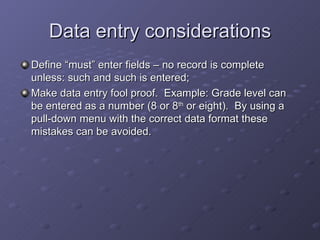 Data entry considerations
Define “must” enter fields – no record is complete
unless: such and such is entered;
Make data entry fool proof. Example: Grade level can
be entered as a number (8 or 8th or eight). By using a
pull-down menu with the correct data format these
mistakes can be avoided.
 