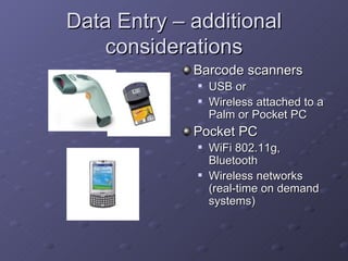 Data Entry – additional
   considerations
             Barcode scanners
                USB or
                Wireless attached to a
                 Palm or Pocket PC
             Pocket PC
                WiFi 802.11g,
                 Bluetooth
                Wireless networks
                 (real-time on demand
                 systems)
 