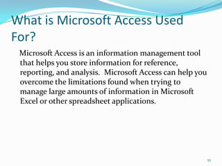 What is Microsoft Access Used
For?
 Microsoft Access is an information management tool
 that helps you store information for reference,
 reporting, and analysis. Microsoft Access can help you
 overcome the limitations found when trying to
 manage large amounts of information in Microsoft
 Excel or other spreadsheet applications.




                                                          11
 