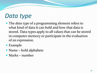 Data type
 The data type of a programming element refers to
  what kind of data it can hold and how that data is
  stored. Data types apply to all values that can be stored
  in computer memory or participate in the evaluation
  of an expression.
 Example
 Name – hold alphabets
 Marks – number



                                                          15
 