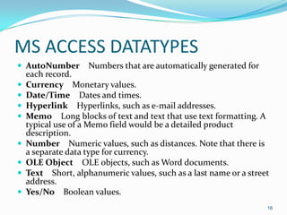 MS ACCESS DATATYPES
 AutoNumber        Numbers that are automatically generated for
    each record.
   Currency Monetary values.
   Date/Time Dates and times.
   Hyperlink Hyperlinks, such as e-mail addresses.
   Memo Long blocks of text and text that use text formatting. A
    typical use of a Memo field would be a detailed product
    description.
   Number Numeric values, such as distances. Note that there is
    a separate data type for currency.
   OLE Object OLE objects, such as Word documents.
   Text Short, alphanumeric values, such as a last name or a street
    address.
   Yes/No Boolean values.
                                                                   16
 