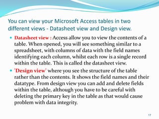 You can view your Microsoft Access tables in two
different views - Datasheet view and Design view.
 Datasheet view : Access allow you to view the contents of a
  table. When opened, you will see something similar to a
  spreadsheet, with columns of data with the field names
  identifying each column, whilst each row is a single record
  within the table. This is called the datasheet view.
 'Design view' where you see the structure of the table
  rather than the contents. It shows the field names and their
  datatype. From design view you can add and delete fields
  within the table, although you have to be careful with
  deleting the primary key in the table as that would cause
  problem with data integrity.

                                                                17
 