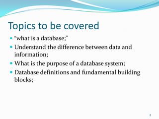 Topics to be covered
 “what is a database;”
 Understand the difference between data and
  information;
 What is the purpose of a database system;
 Database definitions and fundamental building
  blocks;




                                                  2
 