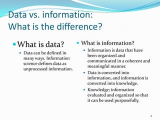 Data vs. information:
What is the difference?
  What is data?                What is information?
                                  Information is data that have
   Data can be defined in
                                   been organized and
    many ways. Information
                                   communicated in a coherent and
    science defines data as
                                   meaningful manner.
    unprocessed information.
                                  Data is converted into
                                   information, and information is
                                   converted into knowledge.
                                  Knowledge; information
                                   evaluated and organized so that
                                   it can be used purposefully.


                                                                     4
 