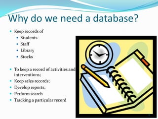 Why do we need a database?
 Keep records of
      Students
      Staff
      Library
      Stocks


 To keep a record of activities and
    interventions;
   Keep sales records;
   Develop reports;
   Perform search
   Tracking a particular record


                                       6
 