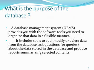 What is the purpose of the
database ?

•   A database management system (DBMS)
  provides you with the software tools you need to
  organize that data in a flexible manner.
•      It includes tools to add, modify or delete data
  from the database, ask questions (or queries)
  about the data stored in the database and produce
  reports summarizing selected contents.



                                                         8
 