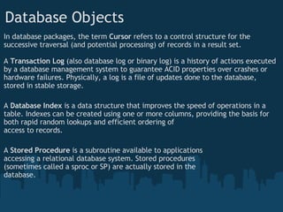 In database packages, the term  Cursor  refers to a control structure for the successive traversal (and potential processing) of records in a result set. A  Transaction Log  (also database log or binary log) is a history of actions executed by a database management system to guarantee ACID properties over crashes or hardware failures. Physically, a log is a file of updates done to the database, stored in stable storage. A  Database Index  is a data structure that improves the speed of operations in a table. Indexes can be created using one or more columns, providing the basis for both rapid random lookups and efficient ordering of  access to records.  A  Stored Procedure  is a subroutine available to applications  accessing a relational database system. Stored procedures  (sometimes called a sproc or SP) are actually stored in the  database. Database Objects 