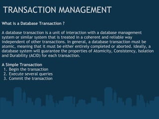 TRANSACTION MANAGEMENT What is a Database Transaction ? A database transaction is a unit of interaction with a database management system or similar system that is treated in a coherent and reliable way independent of other transactions. In general, a database transaction must be atomic, meaning that it must be either entirely completed or aborted. Ideally, a database system will guarantee the properties of Atomicity, Consistency, Isolation and Durability (ACID) for each transaction. A Simple Transaction Begin the transaction Execute several queries  Commit the transaction 