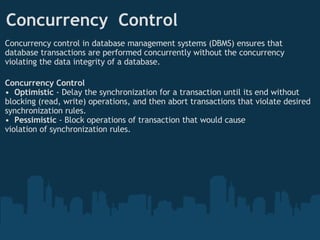 Concurrency  Control  Concurrency control in database management systems (DBMS) ensures that database transactions are performed concurrently without the concurrency violating the data integrity of a database. Concurrency Control •   Optimistic  - Delay the synchronization for a transaction until its end without blocking (read, write) operations, and then abort transactions that violate desired synchronization rules. •   Pessimistic  - Block operations of transaction that would cause  violation of synchronization rules. 
