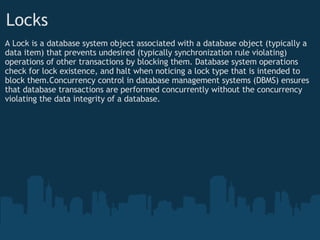 Locks A Lock is a database system object associated with a database object (typically a data item) that prevents undesired (typically synchronization rule violating) operations of other transactions by blocking them. Database system operations check for lock existence, and halt when noticing a lock type that is intended to block them.Concurrency control in database management systems (DBMS) ensures that database transactions are performed concurrently without the concurrency violating the data integrity of a database. 