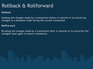 Rollback & Rollforward Rollback Undoing the changes made by a transaction before it commits or to cancel any changes to a database made during the current transaction RollForward  Re-doing the changes made by a transaction after it commits or to overwrite the changed value again to ensure consistency 