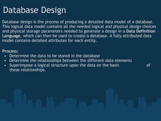 Database Design Database design is the process of producing a detailed data model of a database. This logical data model contains all the needed logical and physical design choices and physical storage parameters needed to generate a design in a  Data Definition Language , which can then be used to create a database. A fully attributed data model contains detailed attributes for each entity. Process: Determine the data to be stored in the database Determine the relationships between the different data elements Superimpose a logical structure upon the data on the basis                      of these relationships. 