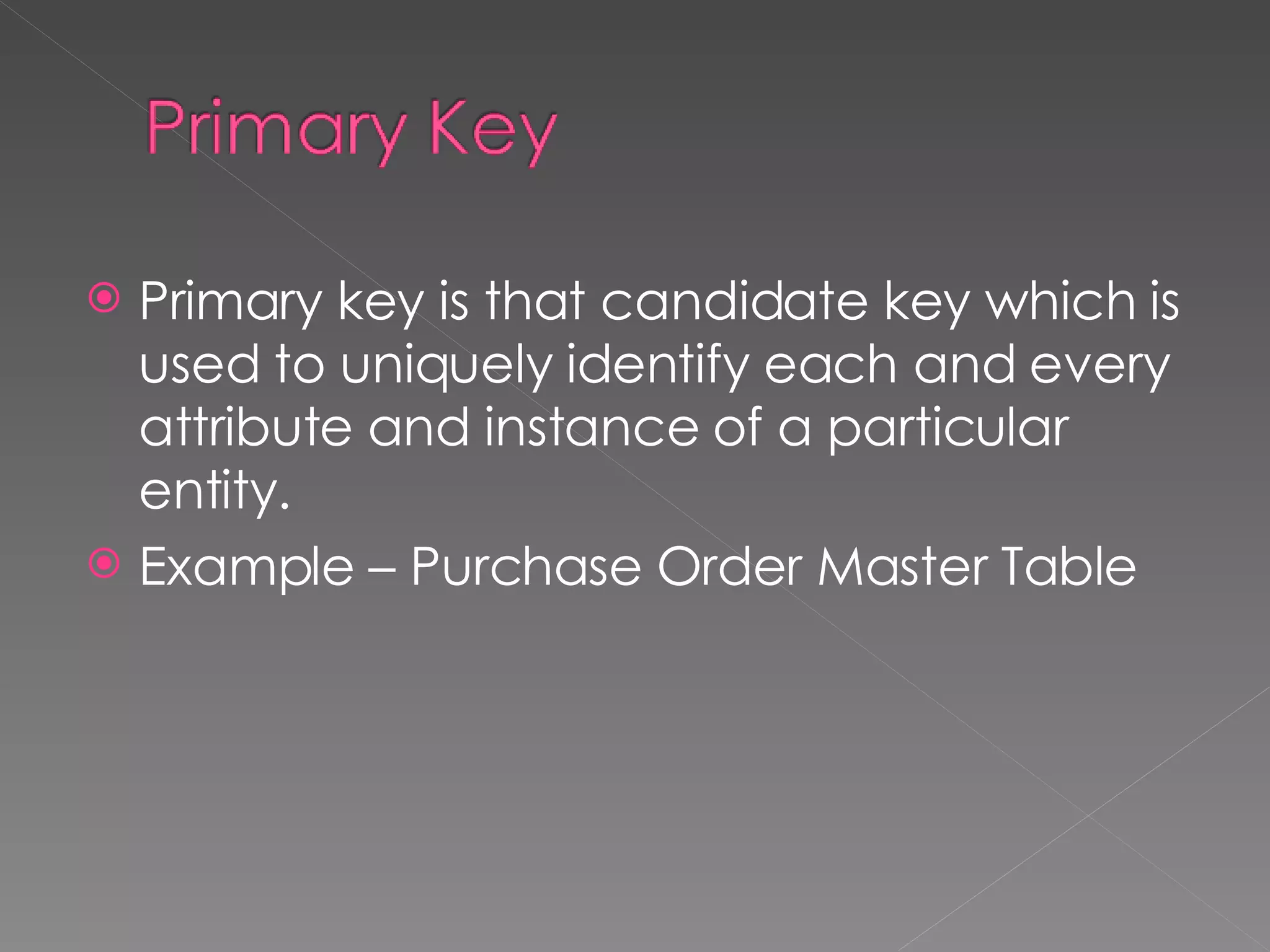 Primary key is that candidate key which is used to uniquely identify each and every attribute and instance of a particular entity.  Example – Purchase Order Master Table 