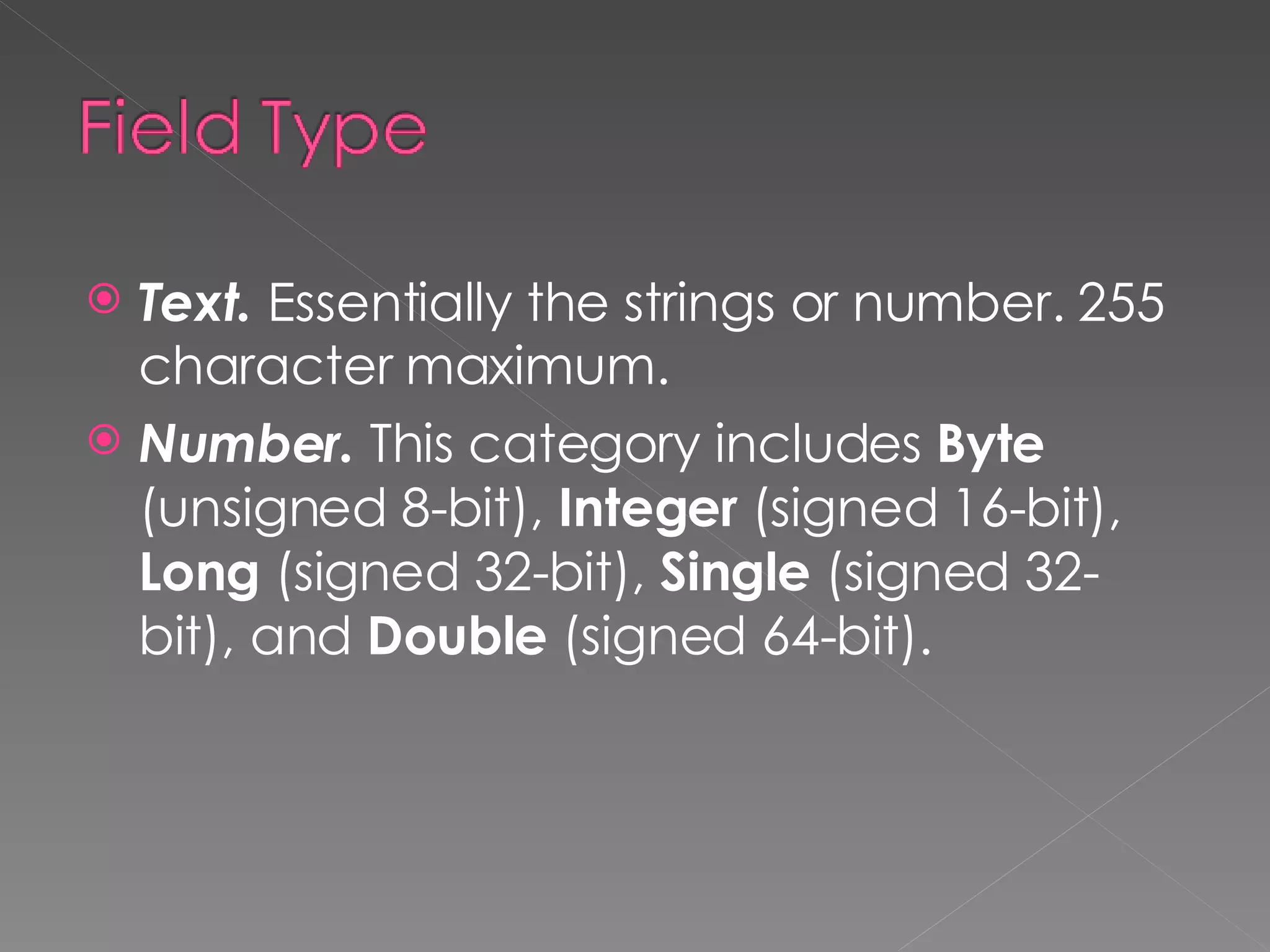 Text.  Essentially the strings or number. 255 character maximum. Number.  This category includes  Byte  (unsigned 8-bit),  Integer  (signed 16-bit),  Long  (signed 32-bit),  Single  (signed 32-bit), and  Double  (signed 64-bit). 