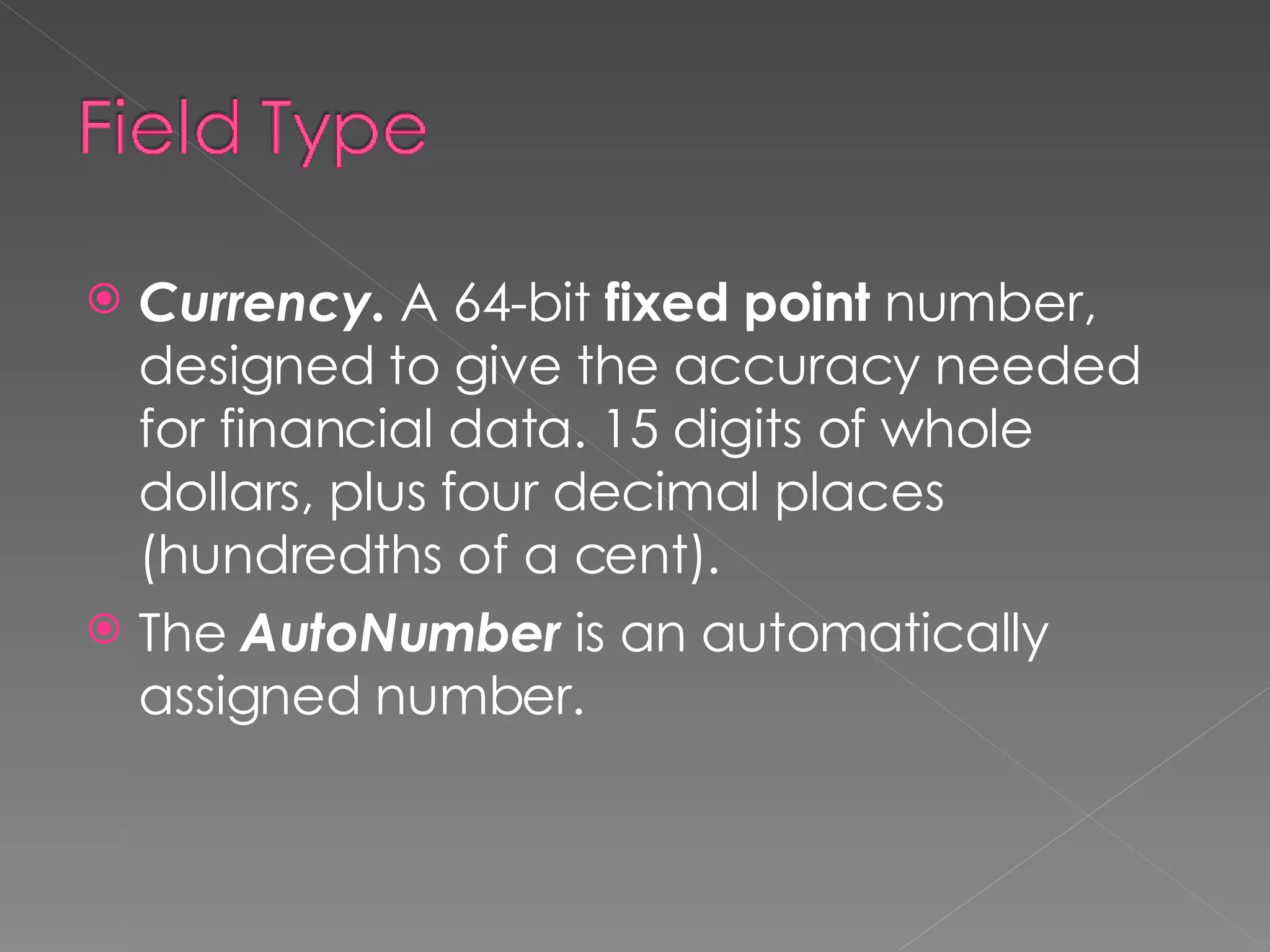Currency.  A 64-bit  fixed point  number, designed to give the accuracy needed for financial data. 15 digits of whole dollars, plus four decimal places (hundredths of a cent). The  AutoNumber  is an automatically assigned number. 