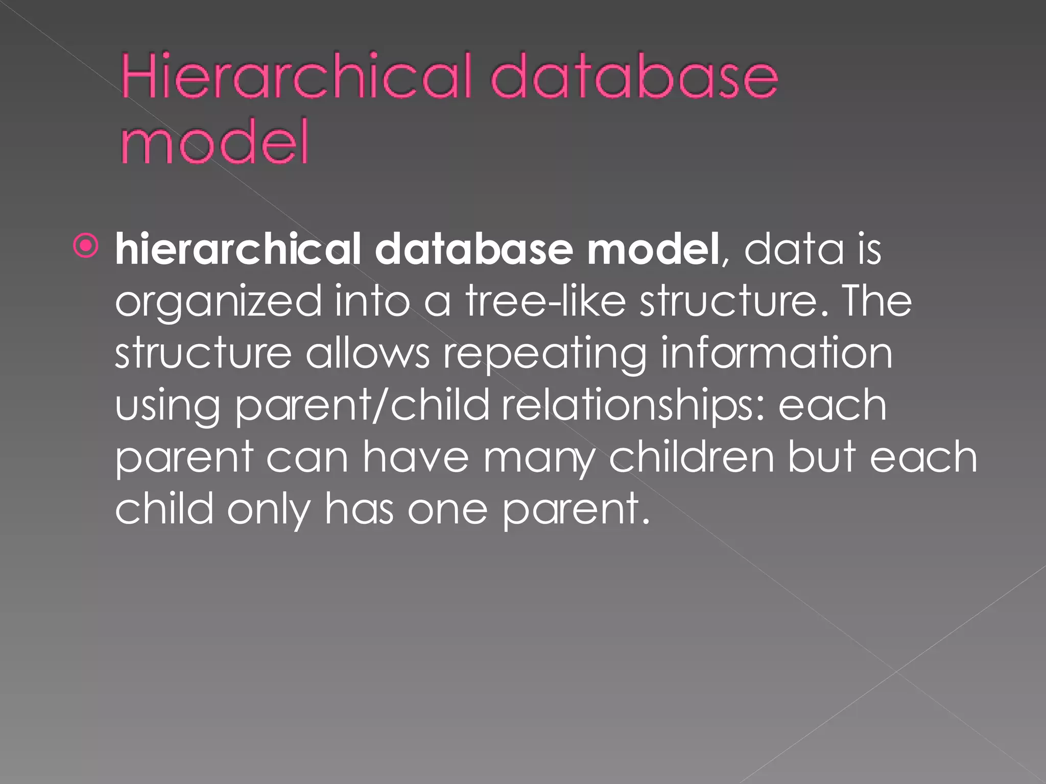 hierarchical database model , data is organized into a tree-like structure. The structure allows repeating information using parent/child relationships: each parent can have many children but each child only has one parent. 