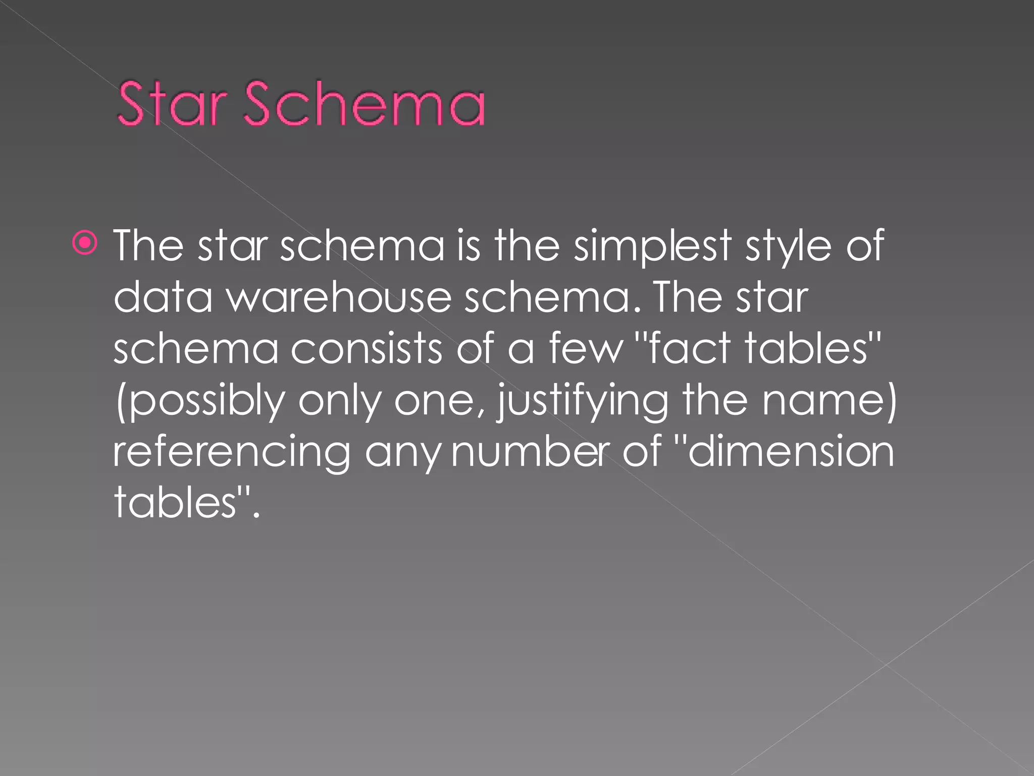 The star schema is the simplest style of data warehouse schema. The star schema consists of a few "fact tables" (possibly only one, justifying the name) referencing any number of "dimension tables". 