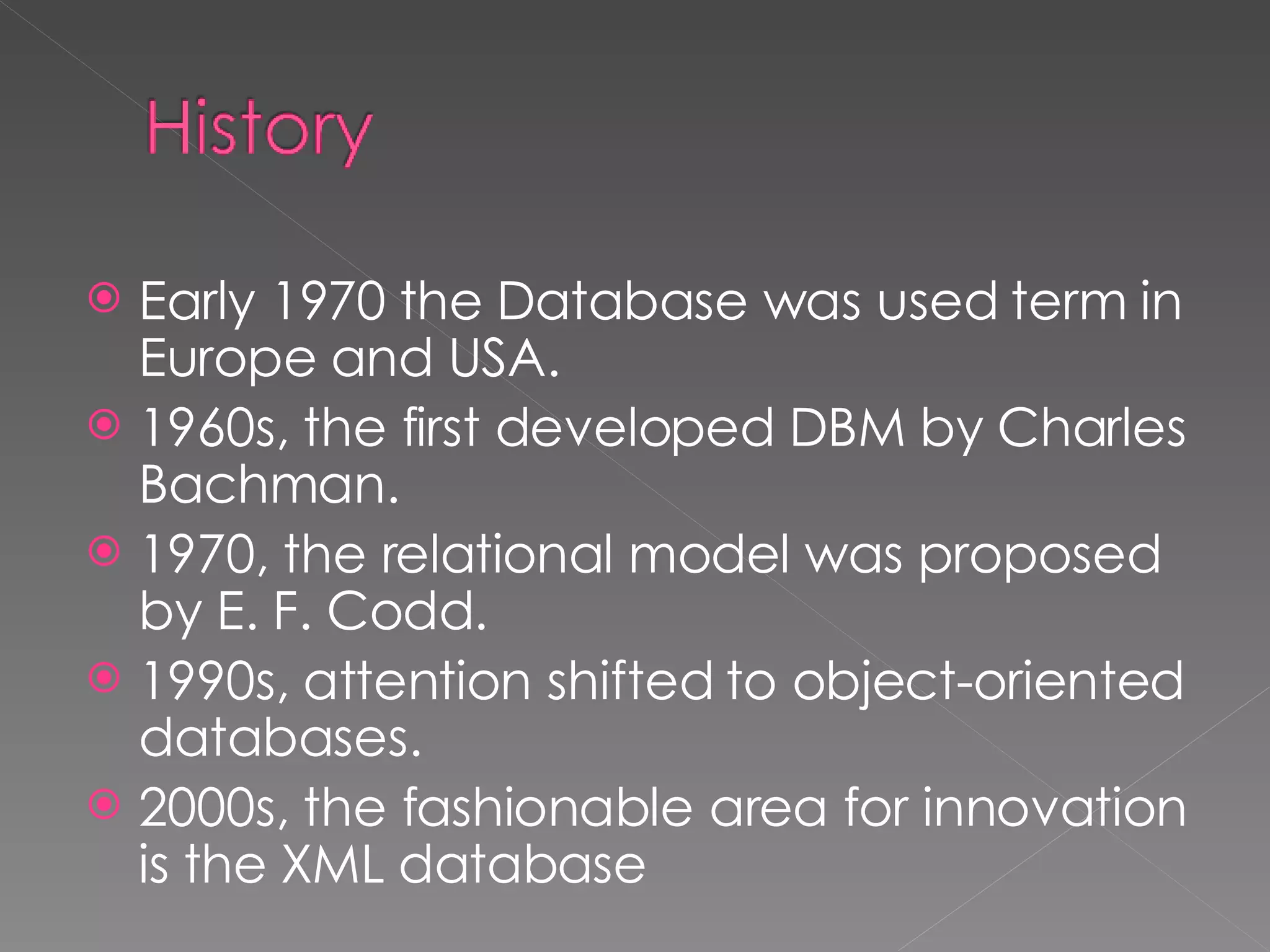Early 1970 the Database was used term in Europe and USA. 1960s, the first developed DBM by Charles Bachman. 1970, the relational model was proposed by E. F. Codd. 1990s, attention shifted to object-oriented databases. 2000s, the fashionable area for innovation is the XML database 