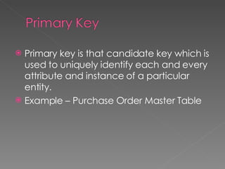 Primary key is that candidate key which is used to uniquely identify each and every attribute and instance of a particular entity.  Example – Purchase Order Master Table 