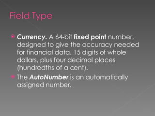 Currency.  A 64-bit  fixed point  number, designed to give the accuracy needed for financial data. 15 digits of whole dollars, plus four decimal places (hundredths of a cent). The  AutoNumber  is an automatically assigned number. 