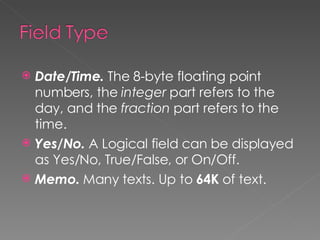 Date/Time.  The 8-byte floating point numbers, the  integer  part refers to the day, and the  fraction  part refers to the time. Yes/No.  A Logical field can be displayed as Yes/No, True/False, or On/Off. Memo.  Many texts. Up to  64K  of text. 