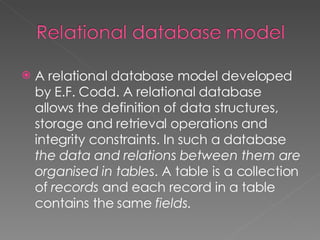 A relational database model developed by E.F. Codd. A relational database allows the definition of data structures, storage and retrieval operations and integrity constraints. In such a database  the data and relations between them are organised in tables . A table is a collection of  records  and each record in a table contains the same  fields .  
