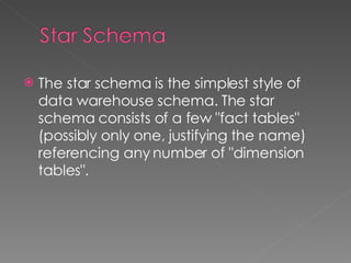 The star schema is the simplest style of data warehouse schema. The star schema consists of a few "fact tables" (possibly only one, justifying the name) referencing any number of "dimension tables". 