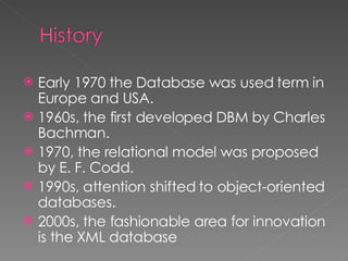 Early 1970 the Database was used term in Europe and USA. 1960s, the first developed DBM by Charles Bachman. 1970, the relational model was proposed by E. F. Codd. 1990s, attention shifted to object-oriented databases. 2000s, the fashionable area for innovation is the XML database 