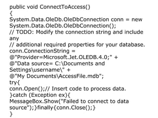 public void ConnectToAccess() { System.Data.OleDb.OleDbConnection conn = new  System.Data.OleDb.OleDbConnection(); // TODO: Modify the connection string and include any // additional required properties for your database. conn.ConnectionString = @&quot;Provider=Microsoft.Jet.OLEDB.4.0;&quot; + @&quot;Data source= C:ocuments and Settingssernameamp;quot; + @&quot;My DocumentsccessFile.mdb&quot;; try{ conn.Open();// Insert code to process data. }catch (Exception ex){ MessageBox.Show(&quot;Failed to connect to data source&quot;);}finally{conn.Close();} } 