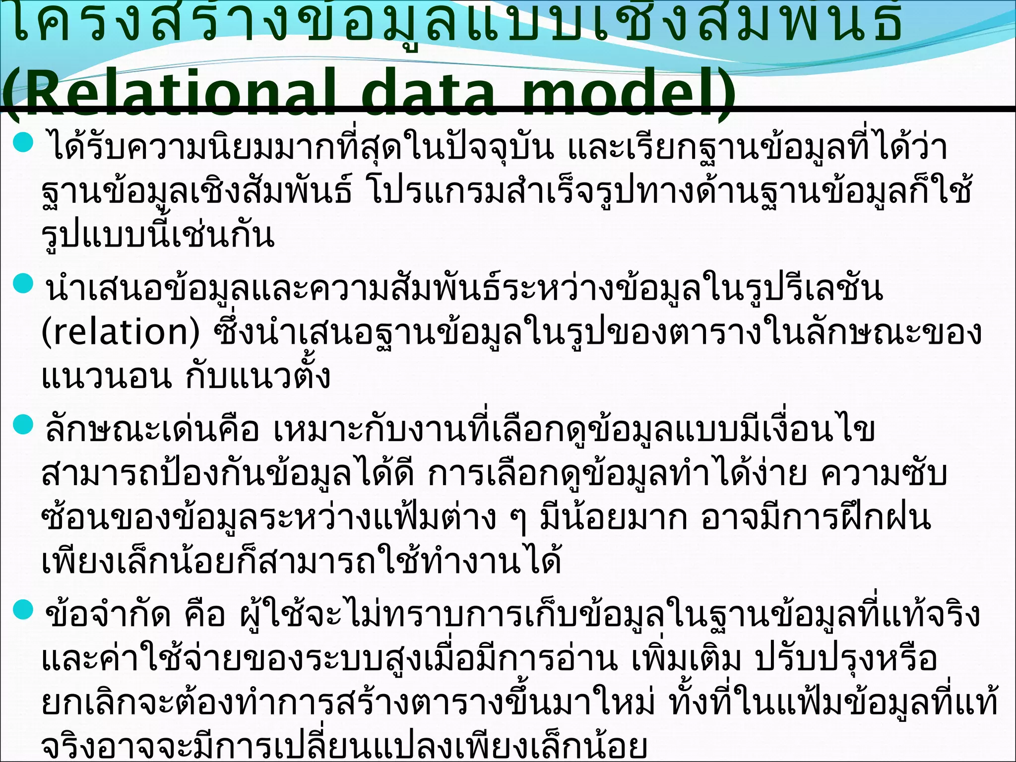 โครงสร้า งข้อ มูล แบบเชิง สัม พัน ธ์
(Relational data model)
ได้รับความนิยมมากที่สุดในปัจจุบัน และเรียกฐานข้อมูลที่ได้ว่า
 ฐานข้อมูลเชิงสัมพันธ์ โปรแกรมสำาเร็จรูปทางด้านฐานข้อมูลก็ใช้
 รูปแบบนี้เช่นกัน
นำาเสนอข้อมูลและความสัมพันธ์ระหว่างข้อมูลในรูปรีเลชัน
 (relation) ซึ่งนำาเสนอฐานข้อมูลในรูปของตารางในลักษณะของ
 แนวนอน กับแนวตั้ง
ลักษณะเด่นคือ เหมาะกับงานที่เลือกดูข้อมูลแบบมีเงือนไข
                                                    ่
 สามารถป้องกันข้อมูลได้ดี การเลือกดูข้อมูลทำาได้งาย ความซับ
                                                  ่
 ซ้อนของข้อมูลระหว่างแฟ้มต่าง ๆ มีน้อยมาก อาจมีการฝึกฝน
 เพียงเล็กน้อยก็สามารถใช้ทำางานได้
ข้อจำากัด คือ ผู้ใช้จะไม่ทราบการเก็บข้อมูลในฐานข้อมูลที่แท้จริง
 และค่าใช้จ่ายของระบบสูงเมื่อมีการอ่าน เพิ่มเติม ปรับปรุงหรือ
 ยกเลิกจะต้องทำาการสร้างตารางขึ้นมาใหม่ ทั้งที่ในแฟ้มข้อมูลที่แท้
 จริงอาจจะมีการเปลี่ยนแปลงเพียงเล็กน้อย
 