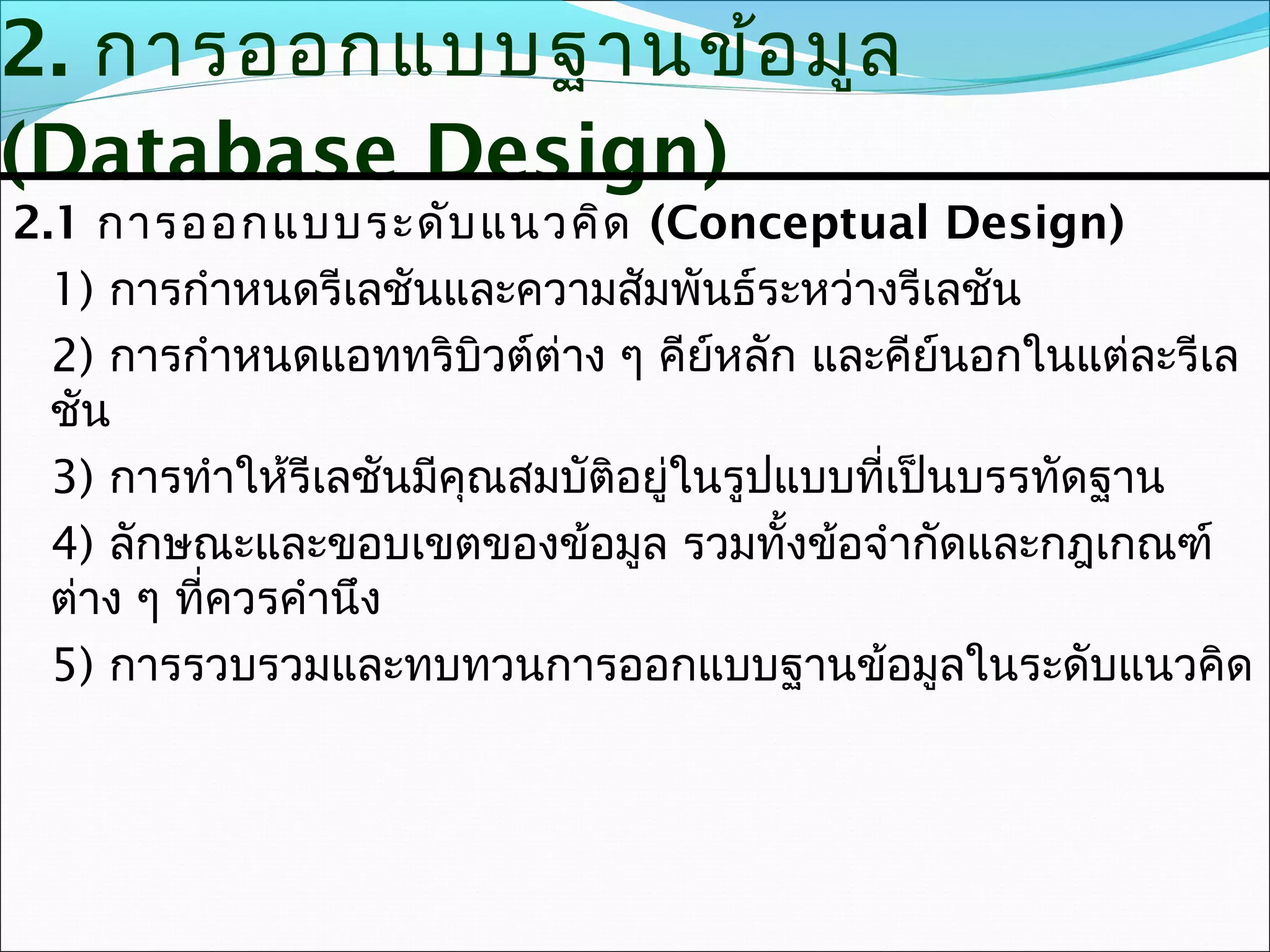 2. การออกแบบฐานข้อ มูล
(Database Design)
2.1 การออกแบบระดับ แนวคิด (Conceptual Design)
  1) การกำาหนดรีเลชันและความสัมพันธ์ระหว่างรีเลชัน
  2) การกำาหนดแอททริบิวต์ต่าง ๆ คีย์หลัก และคีย์นอกในแต่ละรีเล
  ชัน
  3) การทำาให้รีเลชันมีคุณสมบัติอยู่ในรูปแบบที่เป็นบรรทัดฐาน
  4) ลักษณะและขอบเขตของข้อมูล รวมทั้งข้อจำากัดและกฎเกณฑ์
  ต่าง ๆ ที่ควรคำานึง
  5) การรวบรวมและทบทวนการออกแบบฐานข้อมูลในระดับแนวคิด
 