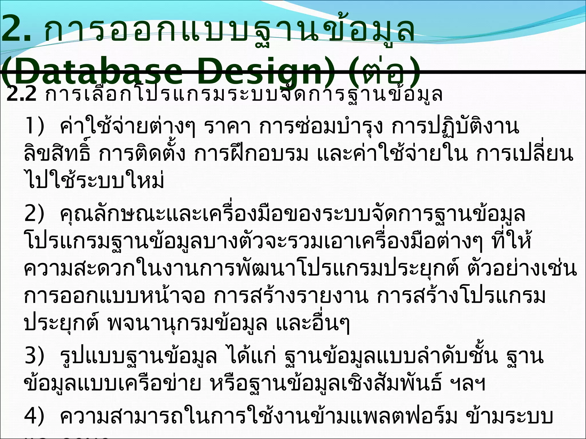 2. การออกแบบฐานข้อ มูล
(Database Design) (ต่ออ)มูล
2.2 การเลือ กโปรแกรมระบบจัด การฐานข้
 1) ค่าใช้จ่ายต่างๆ ราคา การซ่อมบำารุง การปฏิบัติงาน
 ลิขสิทธิ์ การติดตั้ง การฝึกอบรม และค่าใช้จ่ายใน การเปลี่ยน
 ไปใช้ระบบใหม่
 2) คุณลักษณะและเครื่องมือของระบบจัดการฐานข้อมูล
 โปรแกรมฐานข้อมูลบางตัวจะรวมเอาเครื่องมือต่างๆ ทีให้
                                                   ่
 ความสะดวกในงานการพัฒนาโปรแกรมประยุกต์ ตัวอย่างเช่น
 การออกแบบหน้าจอ การสร้างรายงาน การสร้างโปรแกรม
 ประยุกต์ พจนานุกรมข้อมูล และอื่นๆ
 3) รูปแบบฐานข้อมูล ได้แก่ ฐานข้อมูลแบบลำาดับชั้น ฐาน
 ข้อมูลแบบเครือข่าย หรือฐานข้อมูลเชิงสัมพันธ์ ฯลฯ
 4) ความสามารถในการใช้งานข้ามแพลตฟอร์ม ข้ามระบบ
 