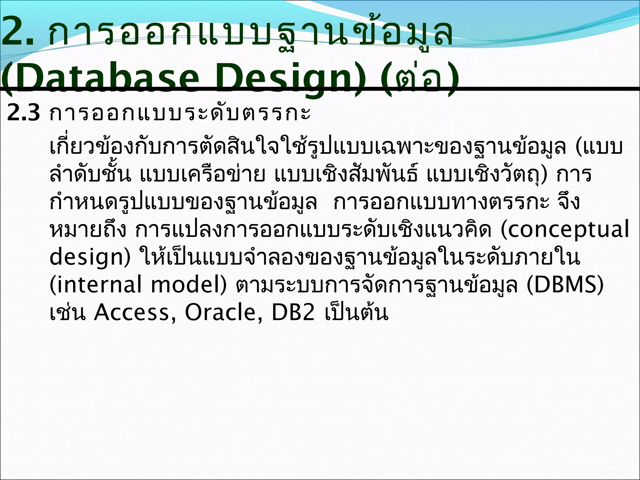 2. การออกแบบฐานข้อ มูล
(Database Design) (ต่อ )
2.3 การออกแบบระดับ ตรรกะ
    เกียวข้องกับการตัดสินใจใช้รูปแบบเฉพาะของฐานข้อมูล (แบบ
       ่
    ลำาดับชั้น แบบเครือข่าย แบบเชิงสัมพันธ์ แบบเชิงวัตถุ) การ
    กำาหนดรูปแบบของฐานข้อมูล การออกแบบทางตรรกะ จึง
    หมายถึง การแปลงการออกแบบระดับเชิงแนวคิด (conceptual
    design) ให้เป็นแบบจำาลองของฐานข้อมูลในระดับภายใน
    (internal model) ตามระบบการจัดการฐานข้อมูล (DBMS)
    เช่น Access, Oracle, DB2 เป็นต้น
 