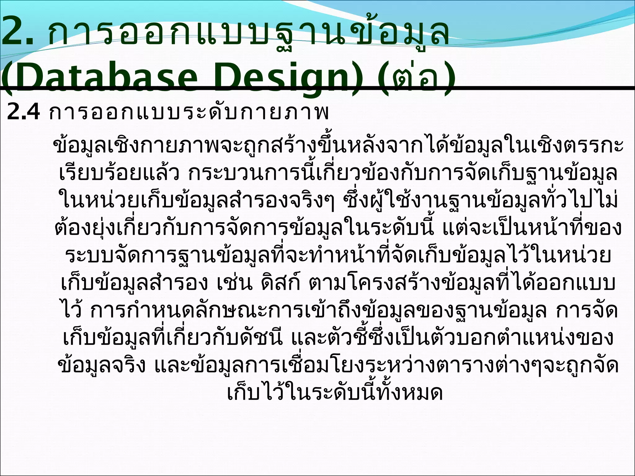 2. การออกแบบฐานข้อ มูล
(Database Design) (ต่อ )
2.4 การออกแบบระดับ กายภาพ
    ข้อมูลเชิงกายภาพจะถูกสร้างขึ้นหลังจากได้ข้อมูลในเชิงตรรกะ
     เรียบร้อยแล้ว กระบวนการนี้เกี่ยวข้องกับการจัดเก็บฐานข้อมูล
     ในหน่วยเก็บข้อมูลสำารองจริงๆ ซึ่งผู้ใช้งานฐานข้อมูลทั่วไปไม่
    ต้องยุ่งเกี่ยวกับการจัดการข้อมูลในระดับนี้ แต่จะเป็นหน้าที่ของ
      ระบบจัดการฐานข้อมูลที่จะทำาหน้าที่จัดเก็บข้อมูลไว้ในหน่วย
     เก็บข้อมูลสำารอง เช่น ดิสก์ ตามโครงสร้างข้อมูลที่ได้ออกแบบ
     ไว้ การกำาหนดลักษณะการเข้าถึงข้อมูลของฐานข้อมูล การจัด
      เก็บข้อมูลที่เกี่ยวกับดัชนี และตัวชี้ซึ่งเป็นตัวบอกตำาแหน่งของ
     ข้อมูลจริง และข้อมูลการเชื่อมโยงระหว่างตารางต่างๆจะถูกจัด
                           เก็บไว้ในระดับนี้ทั้งหมด
 